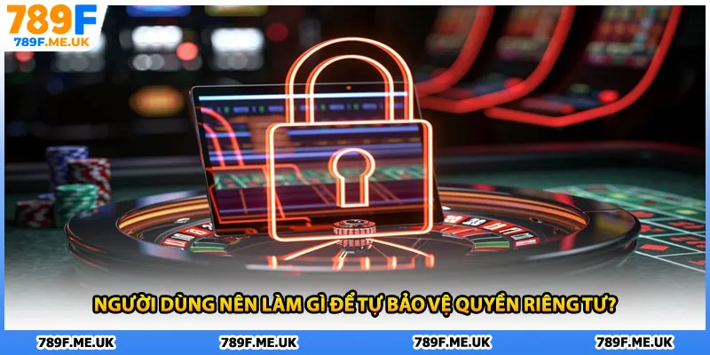 Người dùng nên làm gì để tự bảo vệ quyền riêng tư?